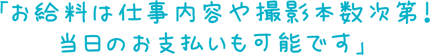 「お給料は仕事内容や撮影本数次第！当日のお支払いも可能です」