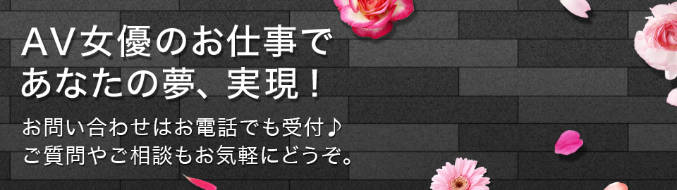 AV女優のお仕事であなたの夢、実現！お問い合わせはお電話でも受付♪ご質問やご相談もお気軽にどうぞ。