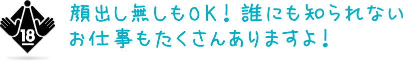 顔出し無しもOK！誰にも知られないお仕事もたくさんありますよ！